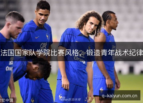 法国国家队学院比赛风格,锻造青年战术纪律 法国国家队学院比赛风格,锻造青年战术纪律